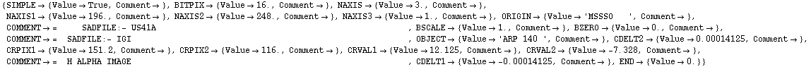 {SIMPLE -> {Value -> True, Comment -> }, BITPIX -> {Value -> 16.`, Comment -> }, NAXIS -> {Value -> 3.`, Comment -> }, NAXIS1 -> {Value -> 196.`, Comment -> }, NAXIS2 -> {Value -> 248.`, Comment -> }, NAXIS3 -> {Value -> 1.`, Comment -> }, ORIGIN -> {Value -> 'MSSSO   ', Comment -> }, COMMENT -> =     SADFILE:- US41A                                                   , BSCALE -> {Value -> 1.`, Comment -> }, BZERO -> {Value -> 0.`, Comment -> }, COMMENT -> =  SADFILE:- IGI                                                        , OBJECT -> {Value -> 'ARP 140 ', Comment -> }, CDELT2 -> {Value -> 0.00014125`, Comment -> }, CRPIX1 -> {Value -> 151.2`, Comment -> }, CRPIX2 -> {Value -> 116.`, Comment -> }, CRVAL1 -> {Value -> 12.125`, Comment -> }, CRVAL2 -> {Value -> -7.328`, Comment -> }, COMMENT -> =  H ALPHA IMAGE                                                        , CDELT1 -> {Value -> -0.00014125`, Comment -> }, END -> {Value -> 0.`}}