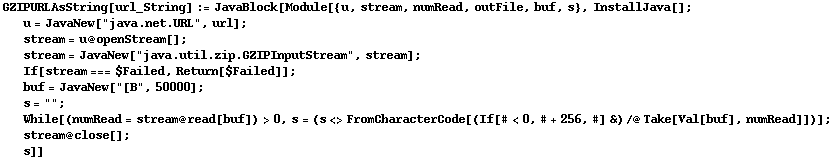GZIPURLAsString[url_String] := JavaBlock[Module[{u, stream, numRead, outFile, buf, s}, InstallJava[] ;  u = JavaNew["java.net.URL", url] ;  stream = u @ openStream[] ;  stream = JavaNew["java.util.zip.GZIPInputStream", stream] ;  If[stream === $Failed, Return[$Failed]] ;  buf = JavaNew["[B", 50000] ;  s = "" ;  While[(numRead = stream @ read[buf]) > 0, s = (s <> FromCharacterCode[(If[# < 0, # + 256, #] &) /@ Take[Val[buf], numRead]])] ;  stream @ close[] ;  s]]
